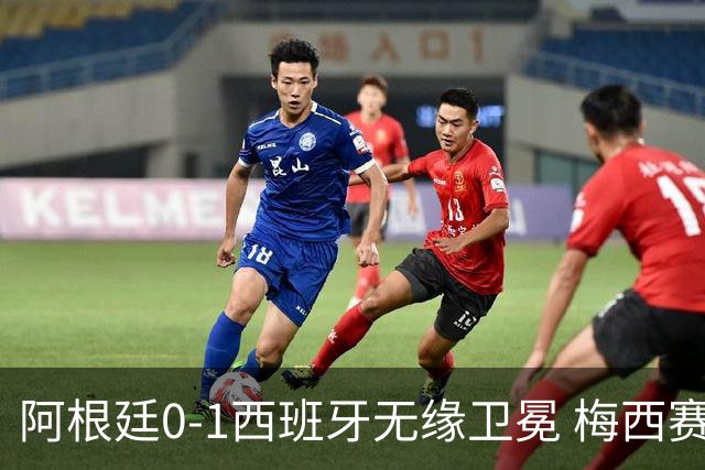 阿根廷0-1西班牙无缘卫冕 梅西赛后真情流露或成世界杯最后一舞